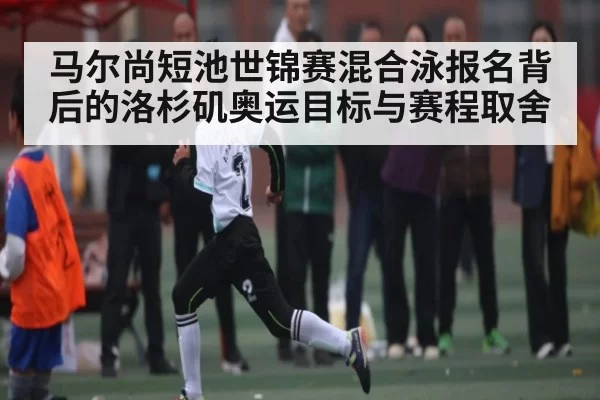 马尔尚短池世锦赛混合泳报名背后的洛杉矶奥运目标与赛程取舍