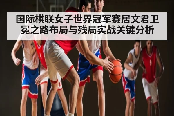 国际棋联女子世界冠军赛居文君卫冕之路布局与残局实战关键分析