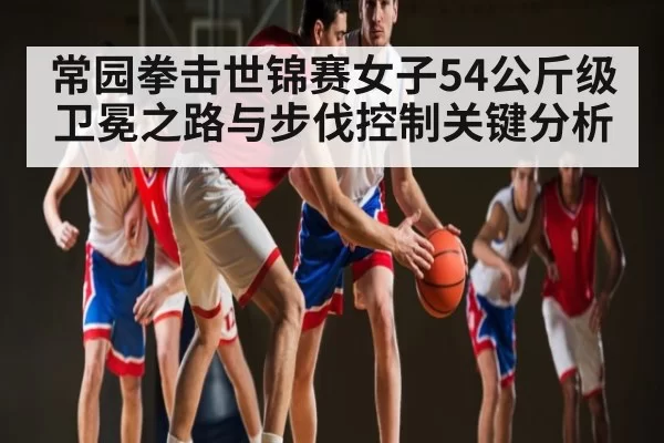 常园拳击世锦赛女子54公斤级卫冕之路与步伐控制关键分析